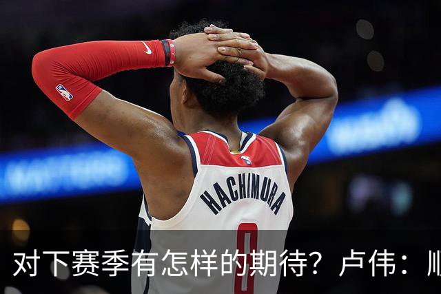 对下赛季有怎样的期待？卢伟：顺其自然 我们还有很大提升空间